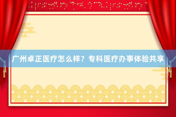 广州卓正医疗怎么样？专科医疗办事体验共享