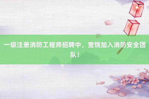 一级注册消防工程师招聘中，宽饶加入消防安全团队！