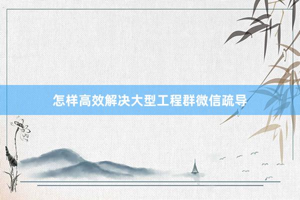 怎样高效解决大型工程群微信疏导