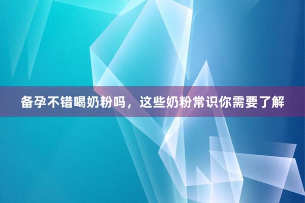 备孕不错喝奶粉吗，这些奶粉常识你需要了解
