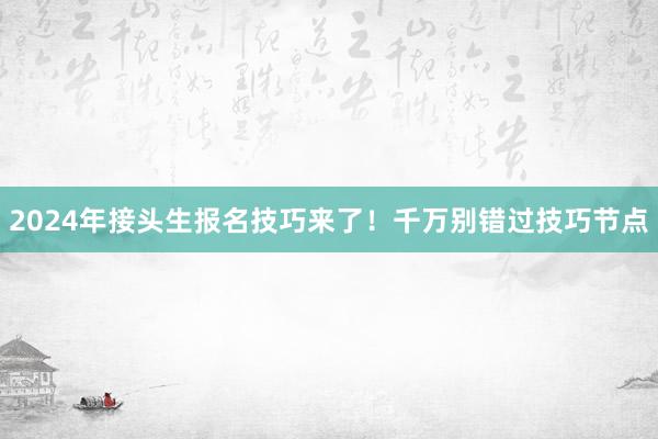 2024年接头生报名技巧来了！千万别错过技巧节点