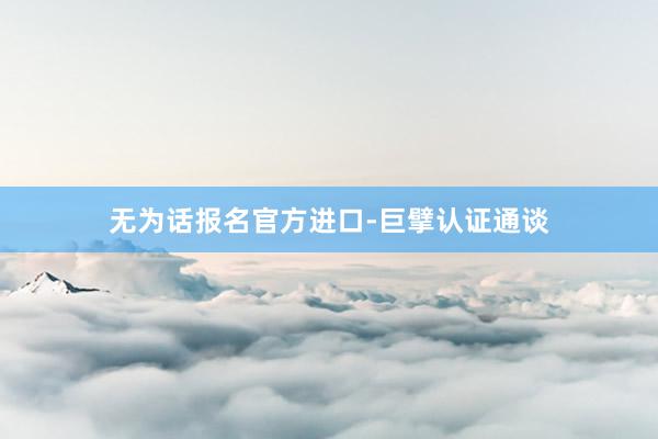 无为话报名官方进口-巨擘认证通谈
